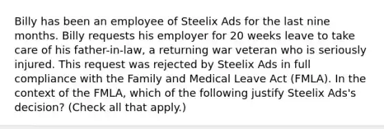 Billy has been an employee of Steelix Ads for the last nine months. Billy requests his employer for 20 weeks leave to take care of his father-in-law, a returning war veteran who is seriously injured. This request was rejected by Steelix Ads in full compliance with the Family and Medical Leave Act (FMLA). In the context of the FMLA, which of the following justify Steelix Ads's decision? (Check all that apply.)