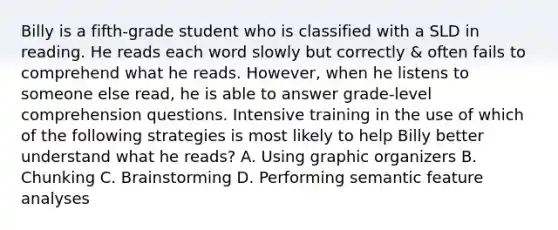 Billy is a fifth-grade student who is classified with a SLD in reading. He reads each word slowly but correctly & often fails to comprehend what he reads. However, when he listens to someone else read, he is able to answer grade-level comprehension questions. Intensive training in the use of which of the following strategies is most likely to help Billy better understand what he reads? A. Using graphic organizers B. Chunking C. Brainstorming D. Performing semantic feature analyses