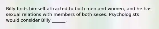 Billy finds himself attracted to both men and women, and he has sexual relations with members of both sexes. Psychologists would consider Billy ______.