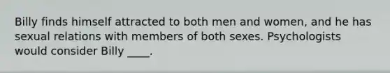 Billy finds himself attracted to both men and women, and he has sexual relations with members of both sexes. Psychologists would consider Billy ____.