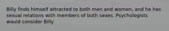 Billy finds himself attracted to both men and women, and he has sexual relations with members of both sexes. Psychologists would consider Billy