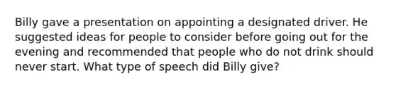 Billy gave a presentation on appointing a designated driver. He suggested ideas for people to consider before going out for the evening and recommended that people who do not drink should never start. What type of speech did Billy give?