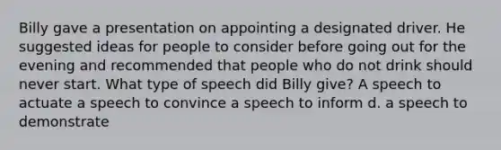 Billy gave a presentation on appointing a designated driver. He suggested ideas for people to consider before going out for the evening and recommended that people who do not drink should never start. What type of speech did Billy give? A speech to actuate a speech to convince a speech to inform d. a speech to demonstrate