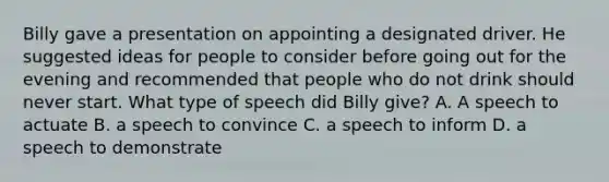 Billy gave a presentation on appointing a designated driver. He suggested ideas for people to consider before going out for the evening and recommended that people who do not drink should never start. What type of speech did Billy give? A. A speech to actuate B. a speech to convince C. a speech to inform D. a speech to demonstrate