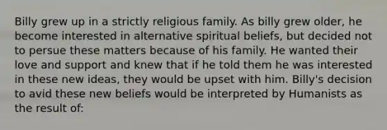 Billy grew up in a strictly religious family. As billy grew older, he become interested in alternative spiritual beliefs, but decided not to persue these matters because of his family. He wanted their love and support and knew that if he told them he was interested in these new ideas, they would be upset with him. Billy's decision to avid these new beliefs would be interpreted by Humanists as the result of: