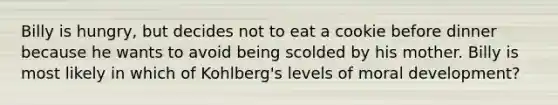 Billy is hungry, but decides not to eat a cookie before dinner because he wants to avoid being scolded by his mother. Billy is most likely in which of Kohlberg's levels of moral development?