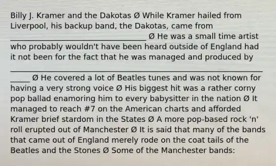 Billy J. Kramer and the Dakotas Ø While Kramer hailed from Liverpool, his backup band, the Dakotas, came from ___________________________________ Ø He was a small time artist who probably wouldn't have been heard outside of England had it not been for the fact that he was managed and produced by ______________________________________________________________________ Ø He covered a lot of Beatles tunes and was not known for having a very strong voice Ø His biggest hit was a rather corny pop ballad enamoring him to every babysitter in the nation Ø It managed to reach #7 on the American charts and afforded Kramer brief stardom in the States Ø A more pop-based rock 'n' roll erupted out of Manchester Ø It is said that many of the bands that came out of England merely rode on the coat tails of the Beatles and the Stones Ø Some of the Manchester bands: