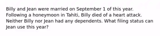 Billy and Jean were married on September 1 of this year. Following a honeymoon in Tahiti, Billy died of a heart attack. Neither Billy nor Jean had any dependents. What filing status can Jean use this year?