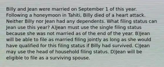 Billy and Jean were married on September 1 of this year. Following a honeymoon in Tahiti, Billy died of a heart attack. Neither Billy nor Jean had any dependents. What filing status can Jean use this year? A)Jean must use the single filing status because she was not married as of the end of the year. B)Jean will be able to file as married filing jointly as long as she would have qualified for this filing status if Billy had survived. C)Jean may use the head of household filing status. D)Jean will be eligible to file as a surviving spouse.