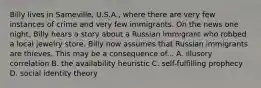 Billy lives in Sameville, U.S.A., where there are very few instances of crime and very few immigrants. On the news one night, Billy hears a story about a Russian immigrant who robbed a local jewelry store. Billy now assumes that Russian immigrants are thieves. This may be a consequence of... A. illusory correlation B. the availability heuristic C. self-fulfilling prophecy D. social identity theory