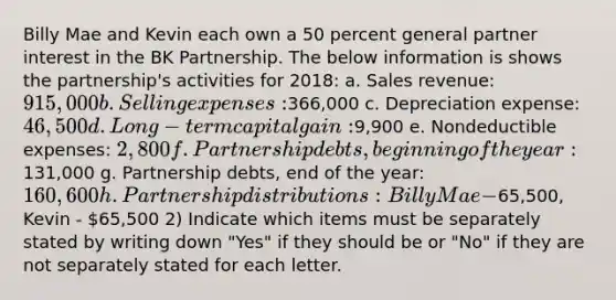 Billy Mae and Kevin each own a 50 percent general partner interest in the BK Partnership. The below information is shows the partnership's activities for 2018: a. Sales revenue: 915,000 b. Selling expenses:366,000 c. Depreciation expense: 46,500 d. Long-term capital gain:9,900 e. Nondeductible expenses: 2,800 f. Partnership debts, beginning of the year:131,000 g. Partnership debts, end of the year: 160,600 h. Partnership distributions: Billy Mae -65,500, Kevin - 65,500 2) Indicate which items must be separately stated by writing down "Yes" if they should be or "No" if they are not separately stated for each letter.