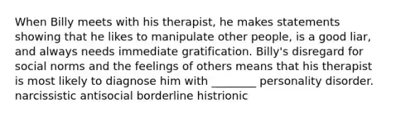 When Billy meets with his therapist, he makes statements showing that he likes to manipulate other people, is a good liar, and always needs immediate gratification. Billy's disregard for social norms and the feelings of others means that his therapist is most likely to diagnose him with ________ personality disorder. narcissistic antisocial borderline histrionic