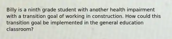 Billy is a ninth grade student with another health impairment with a transition goal of working in construction. How could this transition goal be implemented in the general education classroom?