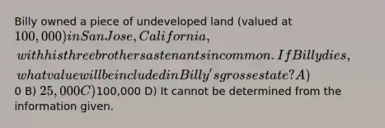 Billy owned a piece of undeveloped land (valued at 100,000) in San Jose, California, with his three brothers as tenants in common. If Billy dies, what value will be included in Billy's gross estate? A)0 B) 25,000 C)100,000 D) It cannot be determined from the information given.