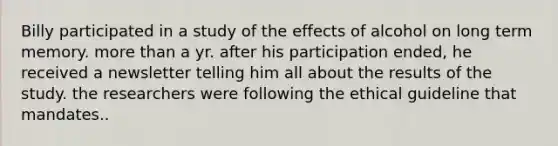 Billy participated in a study of the effects of alcohol on long term memory. more than a yr. after his participation ended, he received a newsletter telling him all about the results of the study. the researchers were following the ethical guideline that mandates..