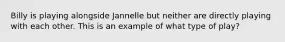 Billy is playing alongside Jannelle but neither are directly playing with each other. This is an example of what type of play?