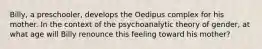 Billy, a preschooler, develops the Oedipus complex for his mother. In the context of the psychoanalytic theory of gender, at what age will Billy renounce this feeling toward his mother?