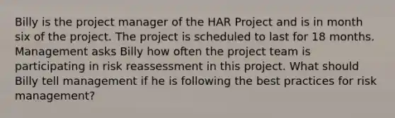 Billy is the project manager of the HAR Project and is in month six of the project. The project is scheduled to last for 18 months. Management asks Billy how often the project team is participating in risk reassessment in this project. What should Billy tell management if he is following the best practices for risk management?