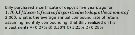 Billy purchased a certificate of deposit five years ago for 1,700. If the certificate of deposit is due today in the amount of2,000, what is the average annual compound rate of return, assuming monthly compounding, that Billy realized on his investment? A) 0.27% B) 3.30% C) 3.25% D) 0.28%