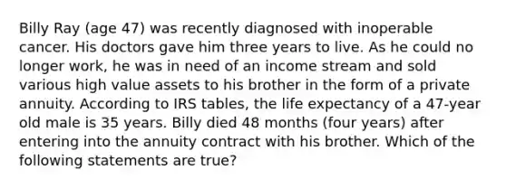 Billy Ray (age 47) was recently diagnosed with inoperable cancer. His doctors gave him three years to live. As he could no longer work, he was in need of an income stream and sold various high value assets to his brother in the form of a private annuity. According to IRS tables, the life expectancy of a 47-year old male is 35 years. Billy died 48 months (four years) after entering into the annuity contract with his brother. Which of the following statements are true?