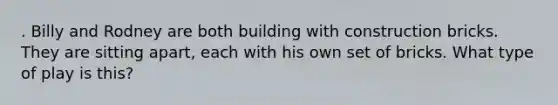 . Billy and Rodney are both building with construction bricks. They are sitting apart, each with his own set of bricks. What type of play is this?