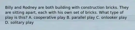 Billy and Rodney are both building with construction bricks. They are sitting apart, each with his own set of bricks. What type of play is this? A. cooperative play B. parallel play C. onlooker play D. solitary play