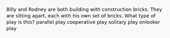 Billy and Rodney are both building with construction bricks. They are sitting apart, each with his own set of bricks. What type of play is this? parallel play cooperative play solitary play onlooker play