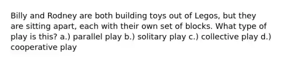 Billy and Rodney are both building toys out of Legos, but they are sitting apart, each with their own set of blocks. What type of play is this? a.) parallel play b.) solitary play c.) collective play d.) cooperative play