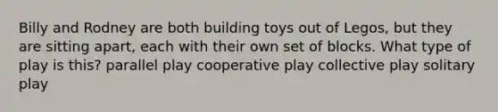 Billy and Rodney are both building toys out of Legos, but they are sitting apart, each with their own set of blocks. What type of play is this? parallel play cooperative play collective play solitary play