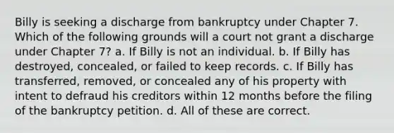 Billy is seeking a discharge from bankruptcy under Chapter 7. Which of the following grounds will a court not grant a discharge under Chapter 7? a. If Billy is not an individual. b. If Billy has destroyed, concealed, or failed to keep records. c. If Billy has transferred, removed, or concealed any of his property with intent to defraud his creditors within 12 months before the filing of the bankruptcy petition. d. All of these are correct.