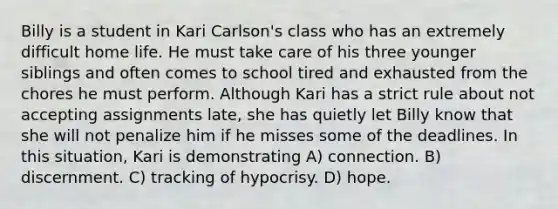 Billy is a student in Kari Carlson's class who has an extremely difficult home life. He must take care of his three younger siblings and often comes to school tired and exhausted from the chores he must perform. Although Kari has a strict rule about not accepting assignments late, she has quietly let Billy know that she will not penalize him if he misses some of the deadlines. In this situation, Kari is demonstrating A) connection. B) discernment. C) tracking of hypocrisy. D) hope.