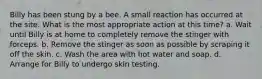 Billy has been stung by a bee. A small reaction has occurred at the site. What is the most appropriate action at this time? a. Wait until Billy is at home to completely remove the stinger with forceps. b. Remove the stinger as soon as possible by scraping it off the skin. c. Wash the area with hot water and soap. d. Arrange for Billy to undergo skin testing.