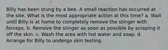 Billy has been stung by a bee. A small reaction has occurred at the site. What is the most appropriate action at this time? a. Wait until Billy is at home to completely remove the stinger with forceps. b. Remove the stinger as soon as possible by scraping it off the skin. c. Wash the area with hot water and soap. d. Arrange for Billy to undergo skin testing.