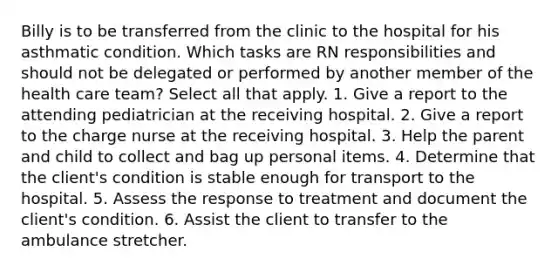 Billy is to be transferred from the clinic to the hospital for his asthmatic condition. Which tasks are RN responsibilities and should not be delegated or performed by another member of the health care team? Select all that apply. 1. Give a report to the attending pediatrician at the receiving hospital. 2. Give a report to the charge nurse at the receiving hospital. 3. Help the parent and child to collect and bag up personal items. 4. Determine that the client's condition is stable enough for transport to the hospital. 5. Assess the response to treatment and document the client's condition. 6. Assist the client to transfer to the ambulance stretcher.