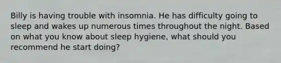 Billy is having trouble with insomnia. He has difficulty going to sleep and wakes up numerous times throughout the night. Based on what you know about sleep hygiene, what should you recommend he start doing?