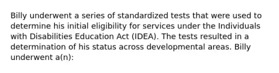 Billy underwent a series of standardized tests that were used to determine his initial eligibility for services under the Individuals with Disabilities Education Act (IDEA). The tests resulted in a determination of his status across developmental areas. Billy underwent a(n):