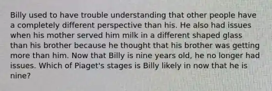 Billy used to have trouble understanding that other people have a completely different perspective than his. He also had issues when his mother served him milk in a different shaped glass than his brother because he thought that his brother was getting <a href='https://www.questionai.com/knowledge/keWHlEPx42-more-than' class='anchor-knowledge'>more than</a> him. Now that Billy is nine years old, he no longer had issues. Which of Piaget's stages is Billy likely in now that he is nine?