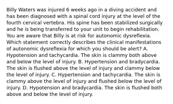 Billy Waters was injured 6 weeks ago in a diving accident and has been diagnosed with a spinal cord injury at the level of the fourth cervical vertebra. His spine has been stabilized surgically and he is being transferred to your unit to begin rehabilitation. You are aware that Billy is at risk for autonomic dysreflexia. Which statement correctly describes the clinical manifestations of autonomic dysreflexia for which you should be alert? A. Hypotension and tachycardia. The skin is clammy both above and below the level of injury. B. Hypertension and bradycardia. The skin is flushed above the level of injury and clammy below the level of injury. C. Hypertension and tachycardia. The skin is clammy above the level of injury and flushed below the level of injury. D. Hypotension and bradycardia. The skin is flushed both above and below the level of injury.