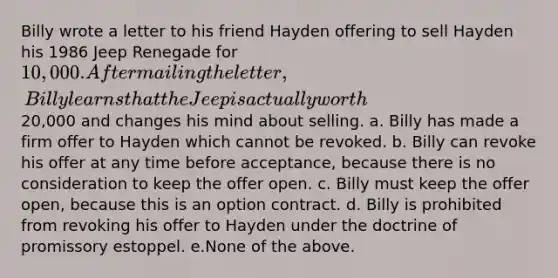 Billy wrote a letter to his friend Hayden offering to sell Hayden his 1986 Jeep Renegade for 10,000. After mailing the letter, Billy learns that the Jeep is actually worth20,000 and changes his mind about selling. a. Billy has made a firm offer to Hayden which cannot be revoked. b. Billy can revoke his offer at any time before acceptance, because there is no consideration to keep the offer open. c. Billy must keep the offer open, because this is an option contract. d. Billy is prohibited from revoking his offer to Hayden under the doctrine of promissory estoppel. e.None of the above.