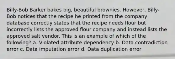 Billy-Bob Barker bakes big, beautiful brownies. However, Billy-Bob notices that the recipe he printed from the company database correctly states that the recipe needs flour but incorrectly lists the approved flour company and instead lists the approved salt vendor. This is an example of which of the following? a. Violated attribute dependency b. Data contradiction error c. Data imputation error d. Data duplication error