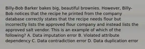 Billy-Bob Barker bakes big, beautiful brownies. However, Billy-Bob notices that the recipe he printed from the company database correctly states that the recipe needs flour but incorrectly lists the approved flour company and instead lists the approved salt vendor. This is an example of which of the following? A. Data imputation error B. Violated attribute dependency C. Data contradiction error D. Data duplication error