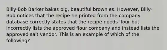 Billy-Bob Barker bakes big, beautiful brownies. However, Billy-Bob notices that the recipe he printed from the company database correctly states that the recipe needs flour but incorrectly lists the approved flour company and instead lists the approved salt vendor. This is an example of which of the following?