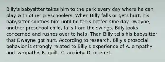 Billy's babysitter takes him to the park every day where he can play with other preschoolers. When Billy falls or gets hurt, his babysitter soothes him until he feels better. One day Dwayne, another preschool child, falls from the swings. Billy looks concerned and rushes over to help. Then Billy tells his babysitter that Dwayne got hurt. According to research, Billy's prosocial behavior is strongly related to Billy's experience of A. empathy and sympathy. B. guilt. C. anxiety. D. interest.