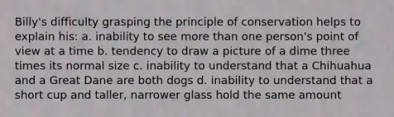 Billy's difficulty grasping the principle of conservation helps to explain his: a. inability to see more than one person's point of view at a time b. tendency to draw a picture of a dime three times its normal size c. inability to understand that a Chihuahua and a Great Dane are both dogs d. inability to understand that a short cup and taller, narrower glass hold the same amount