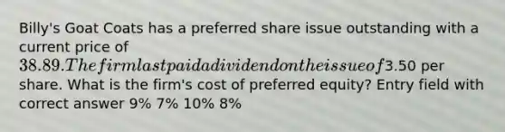 Billy's Goat Coats has a preferred share issue outstanding with a current price of 38.89. The firm last paid a dividend on the issue of3.50 per share. What is the firm's cost of preferred equity? Entry field with correct answer 9% 7% 10% 8%