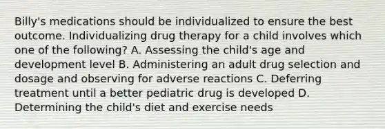 Billy's medications should be individualized to ensure the best outcome. Individualizing drug therapy for a child involves which one of the following? A. Assessing the child's age and development level B. Administering an adult drug selection and dosage and observing for adverse reactions C. Deferring treatment until a better pediatric drug is developed D. Determining the child's diet and exercise needs