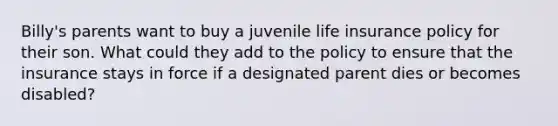 Billy's parents want to buy a juvenile life insurance policy for their son. What could they add to the policy to ensure that the insurance stays in force if a designated parent dies or becomes disabled?