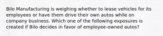 Bilo Manufacturing is weighing whether to lease vehicles for its employees or have them drive their own autos while on company business. Which one of the following exposures is created if Bilo decides in favor of employee-owned autos?