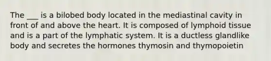 The ___ is a bilobed body located in the mediastinal cavity in front of and above the heart. It is composed of lymphoid tissue and is a part of the lymphatic system. It is a ductless glandlike body and secretes the hormones thymosin and thymopoietin