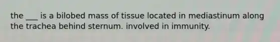 the ___ is a bilobed mass of tissue located in mediastinum along the trachea behind sternum. involved in immunity.